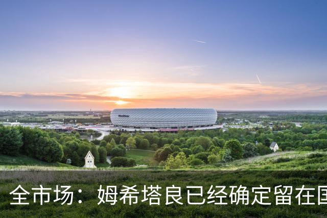 全市场：姆希塔良已经确定留在国米，德弗里正在考虑是否留下